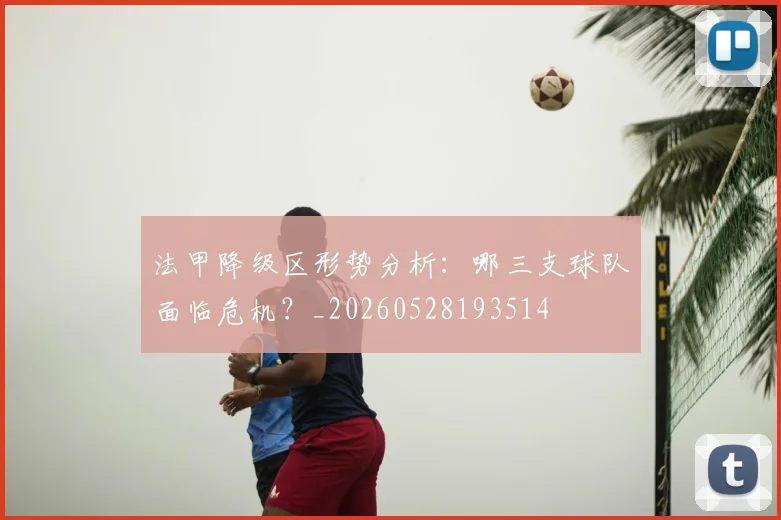 法甲降级区形势分析：哪三支球队面临危机？_20260528193514