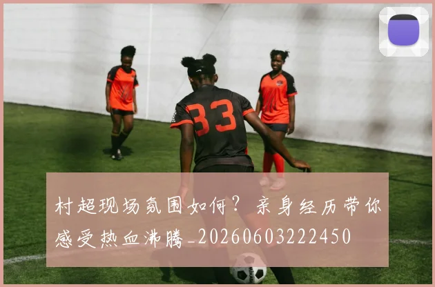 村超现场氛围如何？亲身经历带你感受热血沸腾_20260603222450