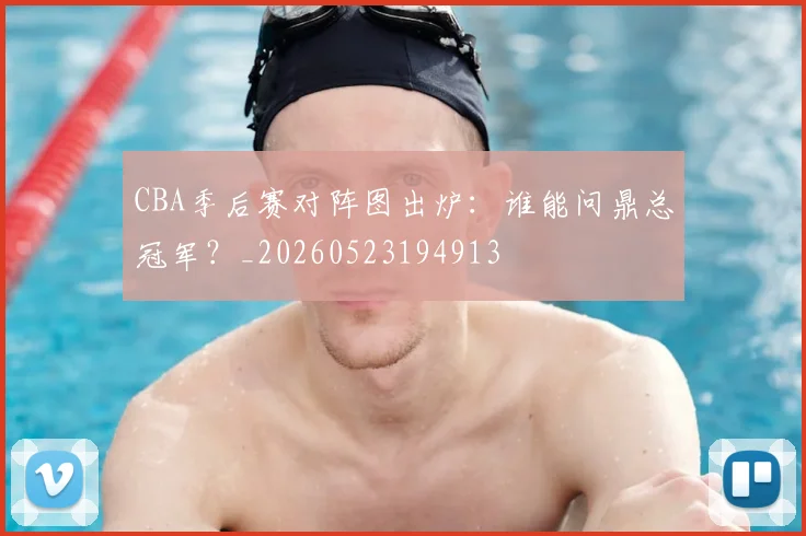 CBA季后赛对阵图出炉：谁能问鼎总冠军？_20260523194913