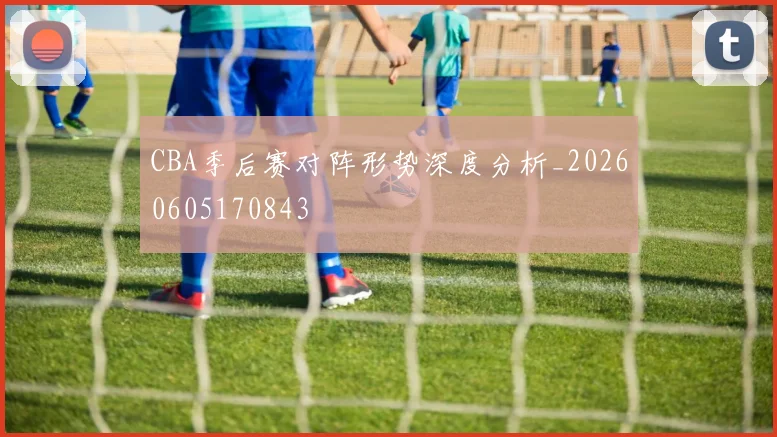 CBA季后赛对阵形势深度分析_20260605170843
