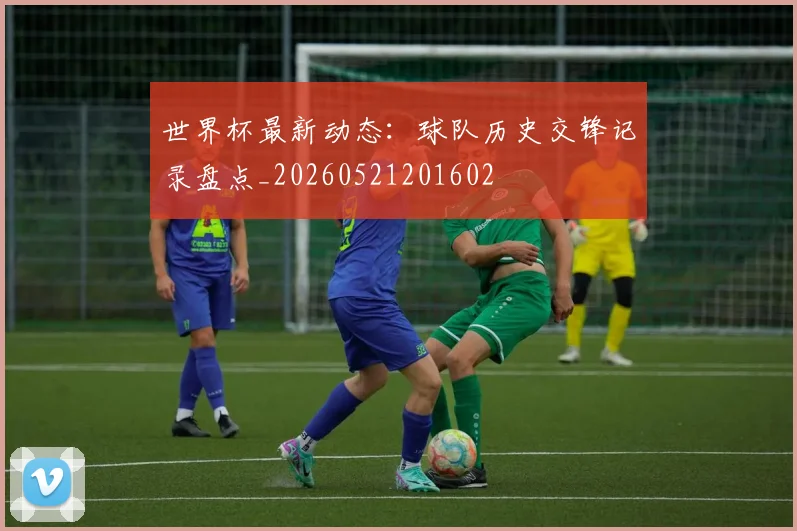 世界杯最新动态：球队历史交锋记录盘点_20260521201602