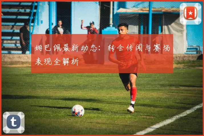 姆巴佩最新动态:转会传闻与赛场表现全解析