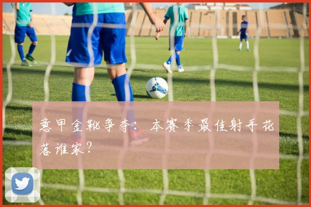 意甲金靴争夺:本赛季最佳射手花落谁家?