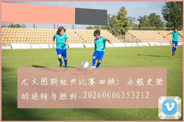 尤文图斯经典比赛回顾：永载史册的逆转与胜利_20260606153212
