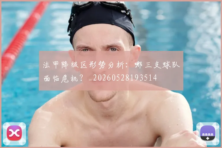 法甲降级区形势分析:哪三支球队面临危机?_20260528193514