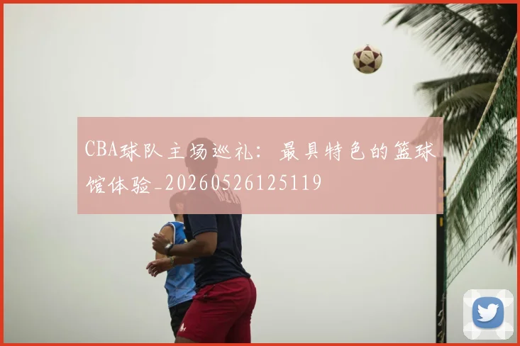 CBA球队主场巡礼:最具特色的篮球馆体验_20260526125119