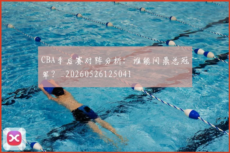 CBA季后赛对阵分析：谁能问鼎总冠军？_20260526125041