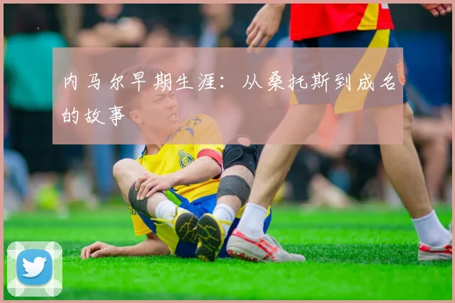 内马尔早期生涯:从桑托斯到成名的故事